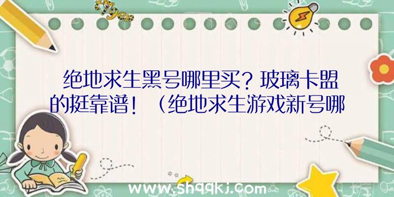 绝地求生黑号哪里买？玻璃卡盟的挺靠谱！（绝地求生游戏新号哪里买？）